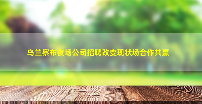 乌兰察布夜场公司招聘改变现状场合作共赢
